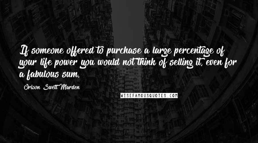 Orison Swett Marden Quotes: If someone offered to purchase a large percentage of your life power you would not think of selling it, even for a fabulous sum.