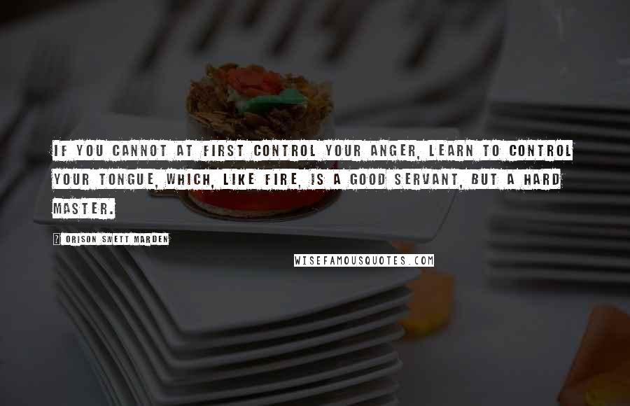 Orison Swett Marden Quotes: If you cannot at first control your anger, learn to control your tongue, which, like fire, is a good servant, but a hard master.