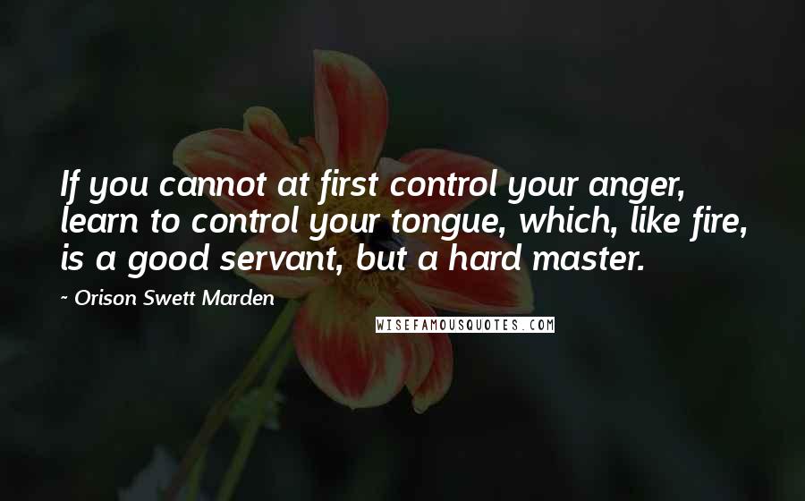 Orison Swett Marden Quotes: If you cannot at first control your anger, learn to control your tongue, which, like fire, is a good servant, but a hard master.