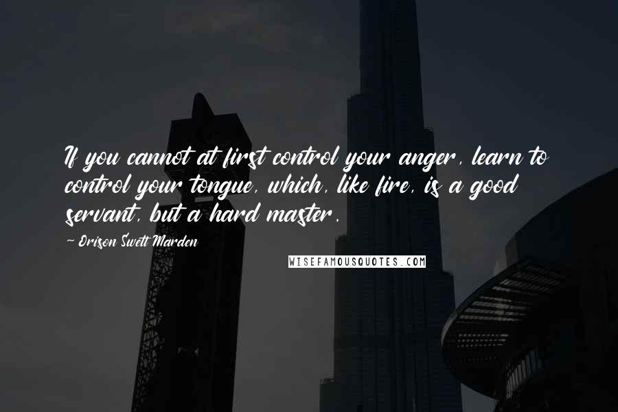 Orison Swett Marden Quotes: If you cannot at first control your anger, learn to control your tongue, which, like fire, is a good servant, but a hard master.