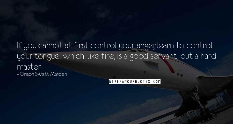 Orison Swett Marden Quotes: If you cannot at first control your anger, learn to control your tongue, which, like fire, is a good servant, but a hard master.