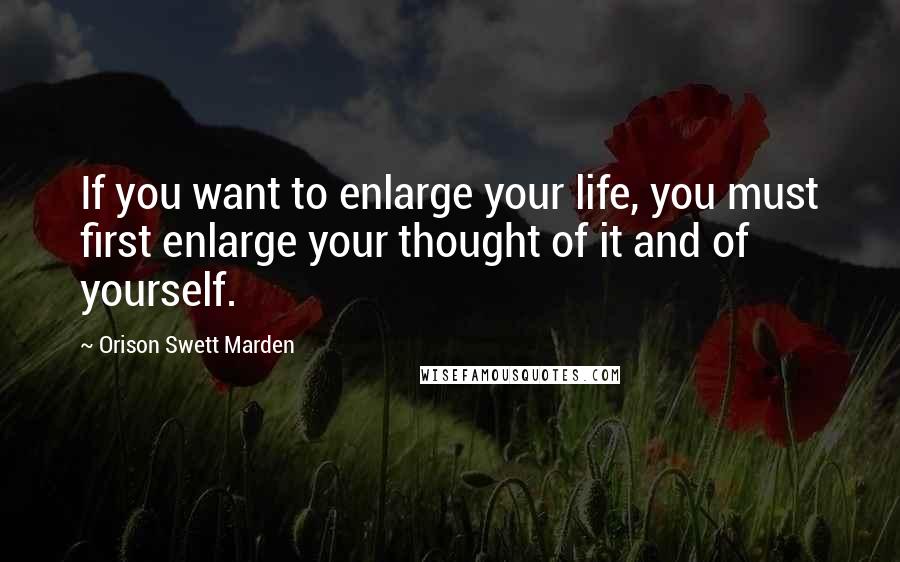 Orison Swett Marden Quotes: If you want to enlarge your life, you must first enlarge your thought of it and of yourself.