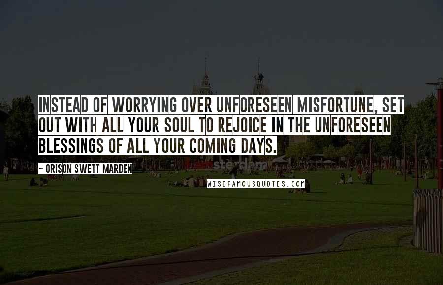 Orison Swett Marden Quotes: Instead of worrying over unforeseen misfortune, set out with all your soul to rejoice in the unforeseen blessings of all your coming days.
