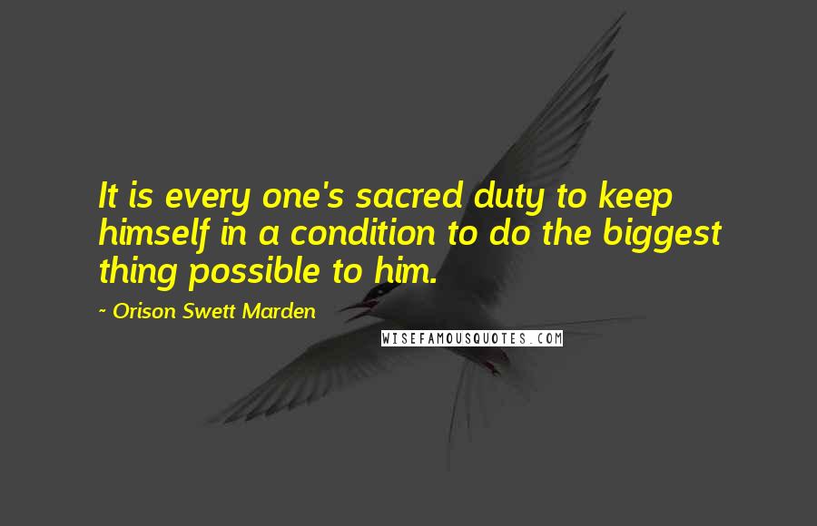 Orison Swett Marden Quotes: It is every one's sacred duty to keep himself in a condition to do the biggest thing possible to him.