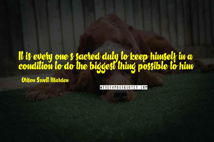 Orison Swett Marden Quotes: It is every one's sacred duty to keep himself in a condition to do the biggest thing possible to him.