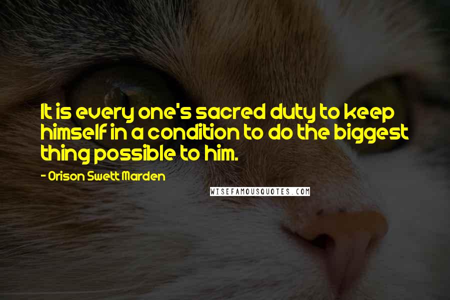 Orison Swett Marden Quotes: It is every one's sacred duty to keep himself in a condition to do the biggest thing possible to him.