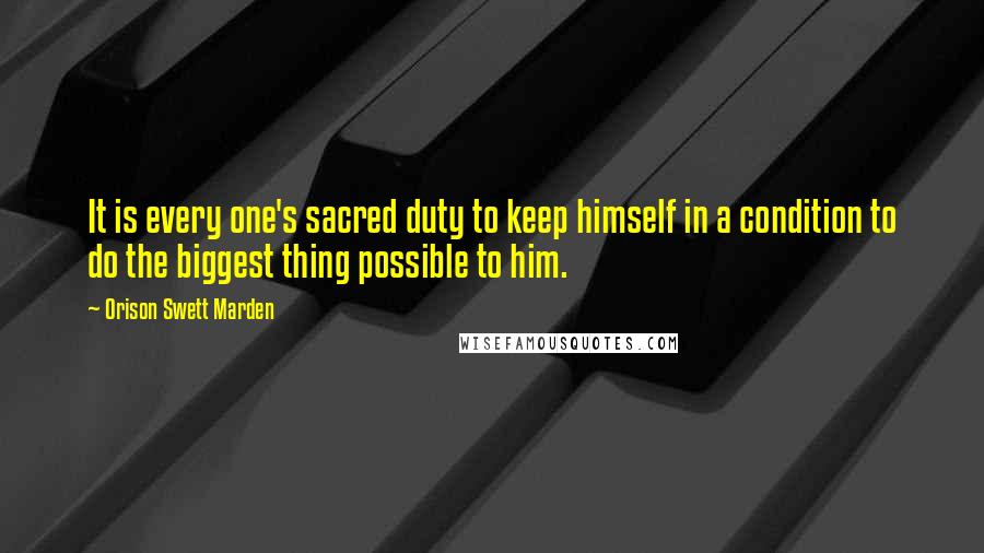 Orison Swett Marden Quotes: It is every one's sacred duty to keep himself in a condition to do the biggest thing possible to him.
