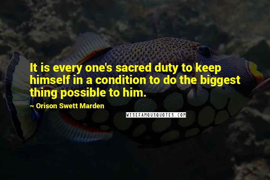 Orison Swett Marden Quotes: It is every one's sacred duty to keep himself in a condition to do the biggest thing possible to him.