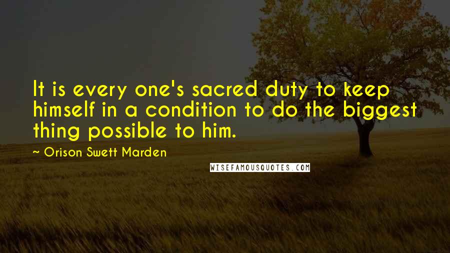 Orison Swett Marden Quotes: It is every one's sacred duty to keep himself in a condition to do the biggest thing possible to him.