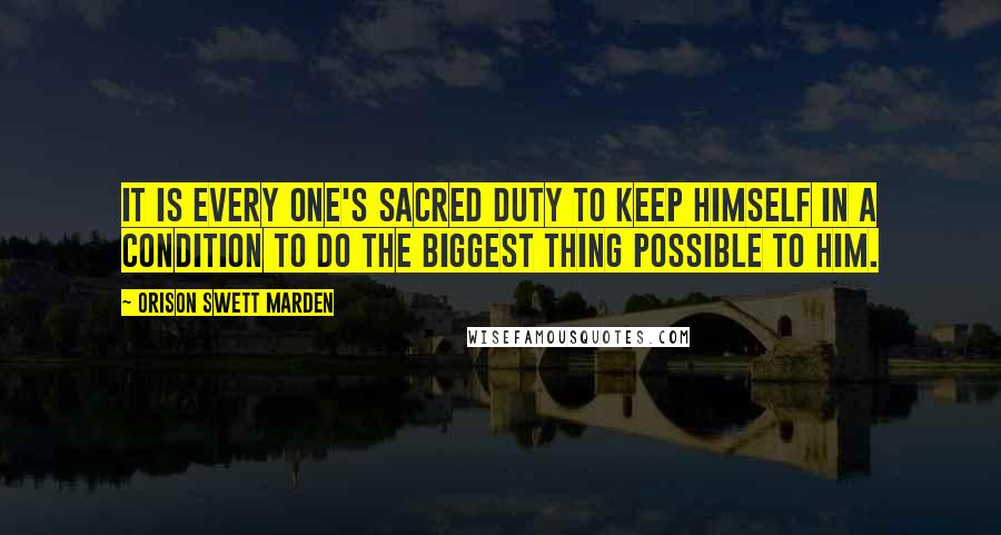 Orison Swett Marden Quotes: It is every one's sacred duty to keep himself in a condition to do the biggest thing possible to him.