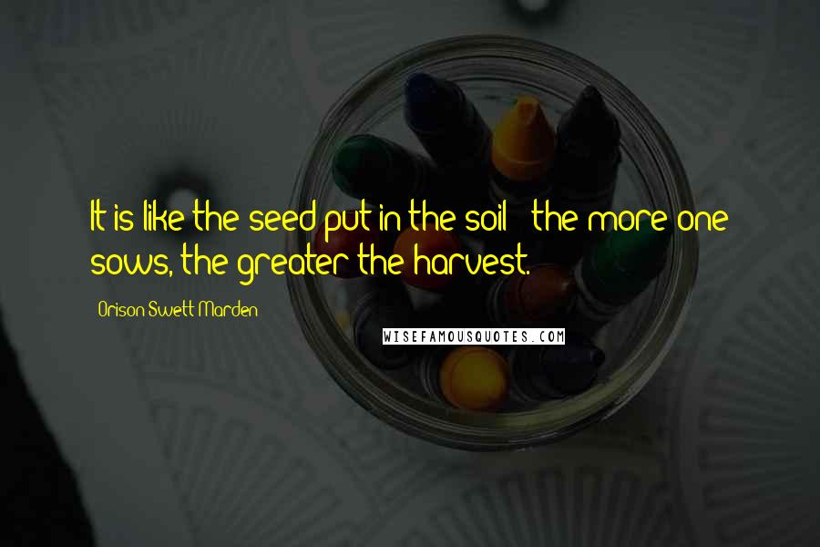 Orison Swett Marden Quotes: It is like the seed put in the soil - the more one sows, the greater the harvest.