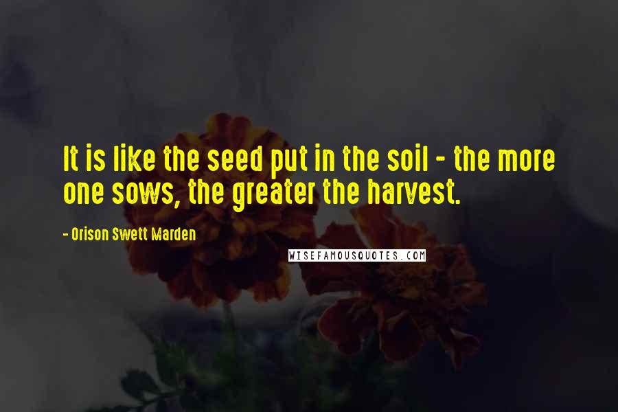 Orison Swett Marden Quotes: It is like the seed put in the soil - the more one sows, the greater the harvest.