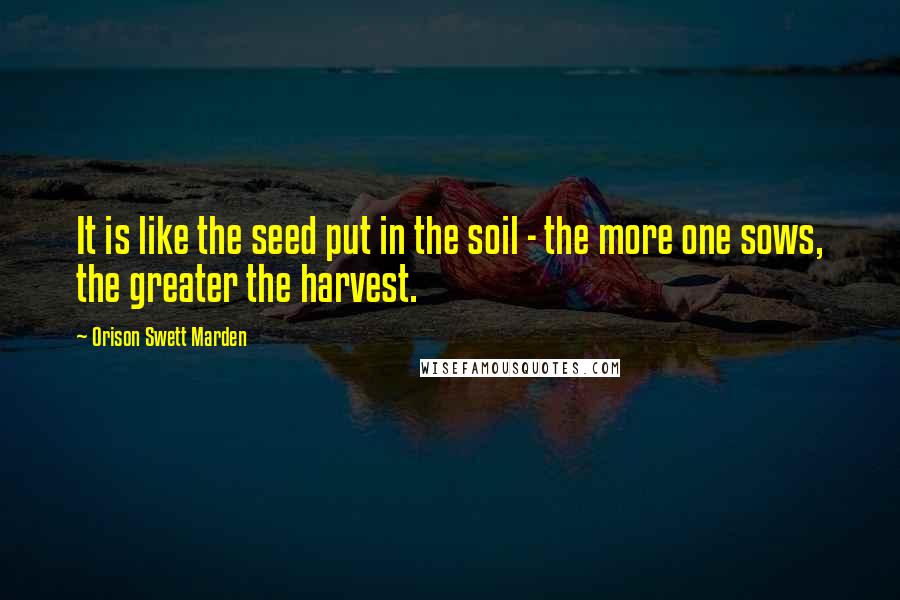 Orison Swett Marden Quotes: It is like the seed put in the soil - the more one sows, the greater the harvest.