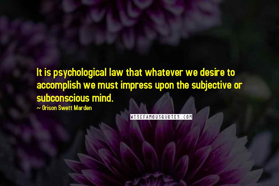 Orison Swett Marden Quotes: It is psychological law that whatever we desire to accomplish we must impress upon the subjective or subconscious mind.