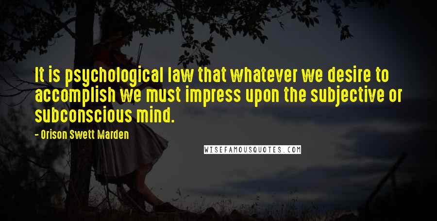 Orison Swett Marden Quotes: It is psychological law that whatever we desire to accomplish we must impress upon the subjective or subconscious mind.