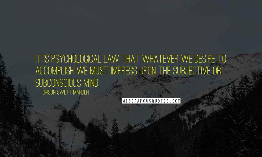 Orison Swett Marden Quotes: It is psychological law that whatever we desire to accomplish we must impress upon the subjective or subconscious mind.