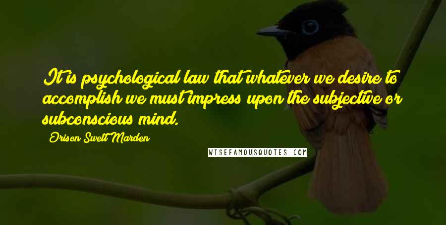 Orison Swett Marden Quotes: It is psychological law that whatever we desire to accomplish we must impress upon the subjective or subconscious mind.