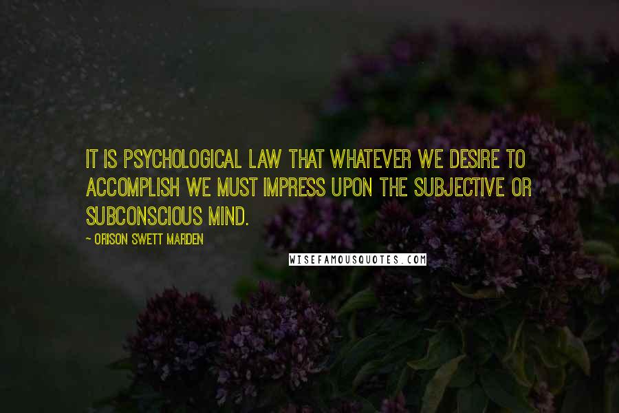 Orison Swett Marden Quotes: It is psychological law that whatever we desire to accomplish we must impress upon the subjective or subconscious mind.