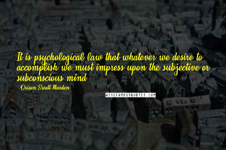 Orison Swett Marden Quotes: It is psychological law that whatever we desire to accomplish we must impress upon the subjective or subconscious mind.