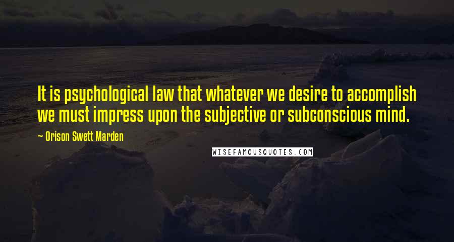 Orison Swett Marden Quotes: It is psychological law that whatever we desire to accomplish we must impress upon the subjective or subconscious mind.