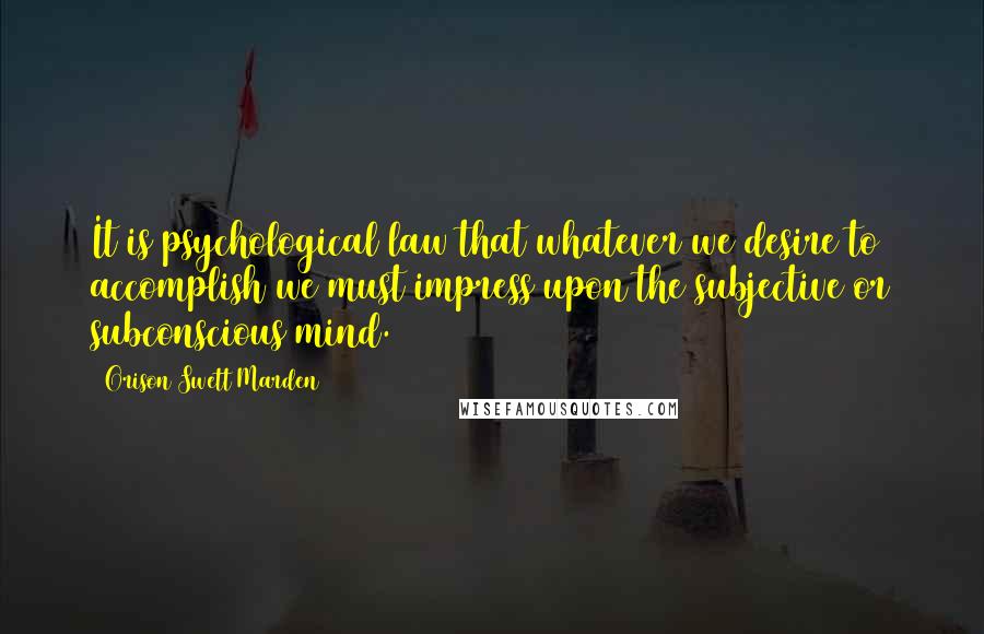 Orison Swett Marden Quotes: It is psychological law that whatever we desire to accomplish we must impress upon the subjective or subconscious mind.