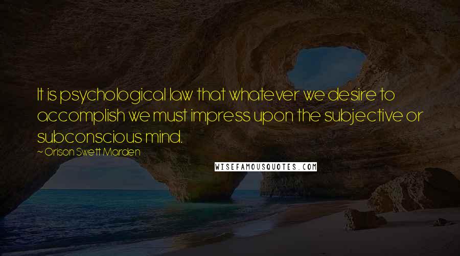 Orison Swett Marden Quotes: It is psychological law that whatever we desire to accomplish we must impress upon the subjective or subconscious mind.