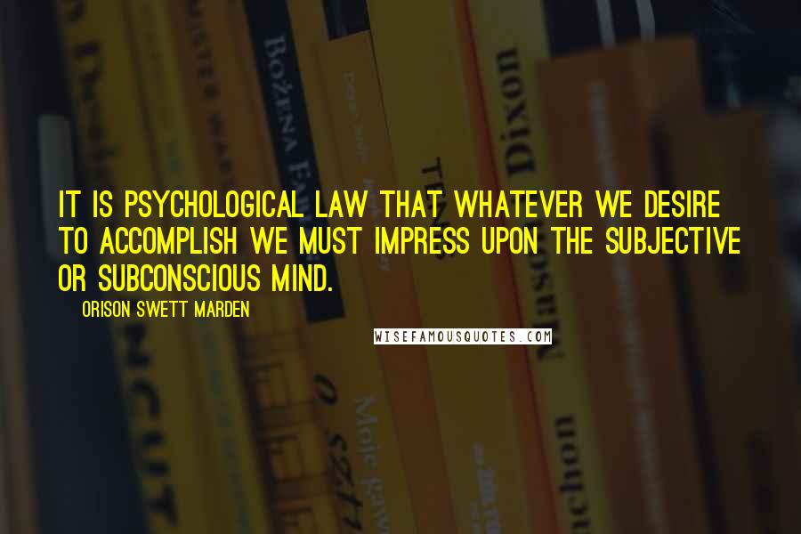 Orison Swett Marden Quotes: It is psychological law that whatever we desire to accomplish we must impress upon the subjective or subconscious mind.