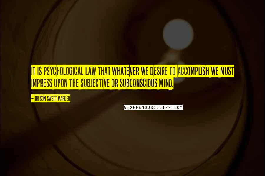 Orison Swett Marden Quotes: It is psychological law that whatever we desire to accomplish we must impress upon the subjective or subconscious mind.