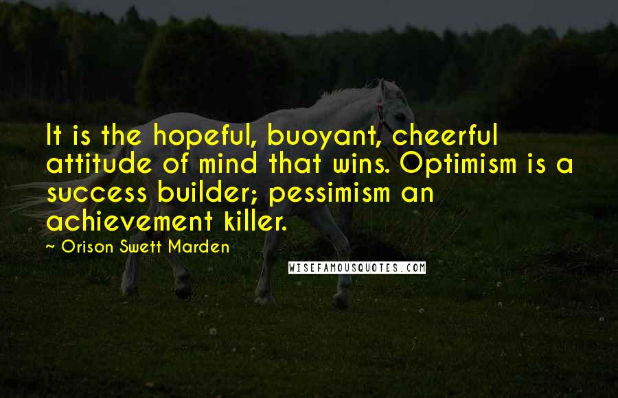 Orison Swett Marden Quotes: It is the hopeful, buoyant, cheerful attitude of mind that wins. Optimism is a success builder; pessimism an achievement killer.