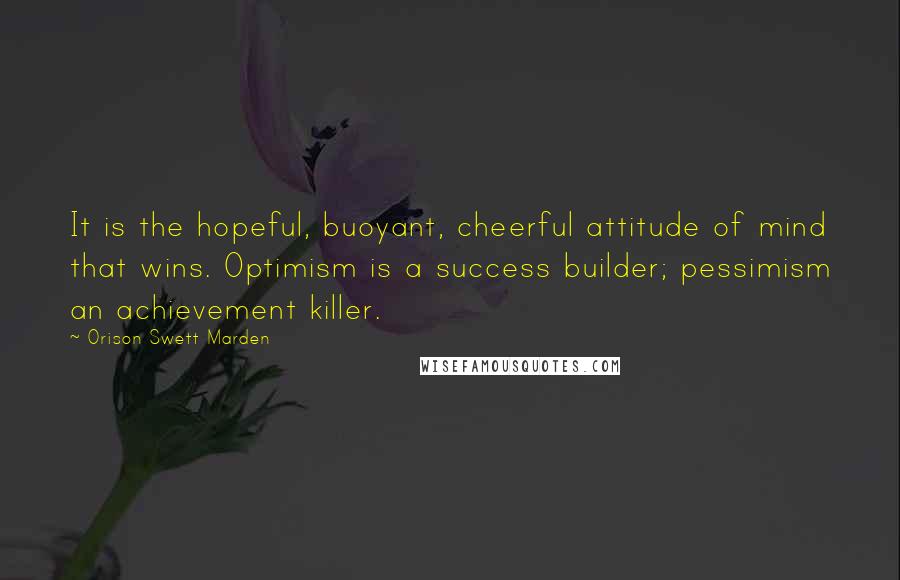 Orison Swett Marden Quotes: It is the hopeful, buoyant, cheerful attitude of mind that wins. Optimism is a success builder; pessimism an achievement killer.
