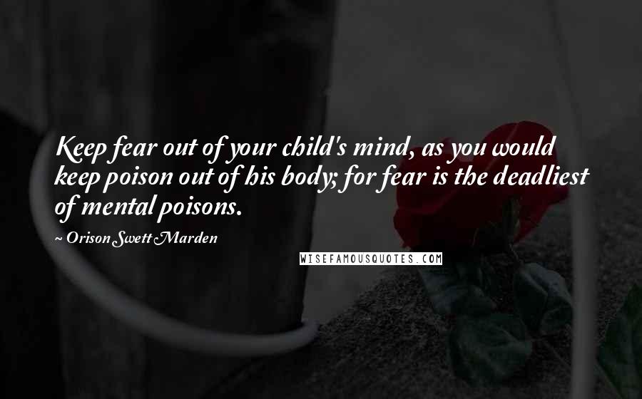 Orison Swett Marden Quotes: Keep fear out of your child's mind, as you would keep poison out of his body; for fear is the deadliest of mental poisons.