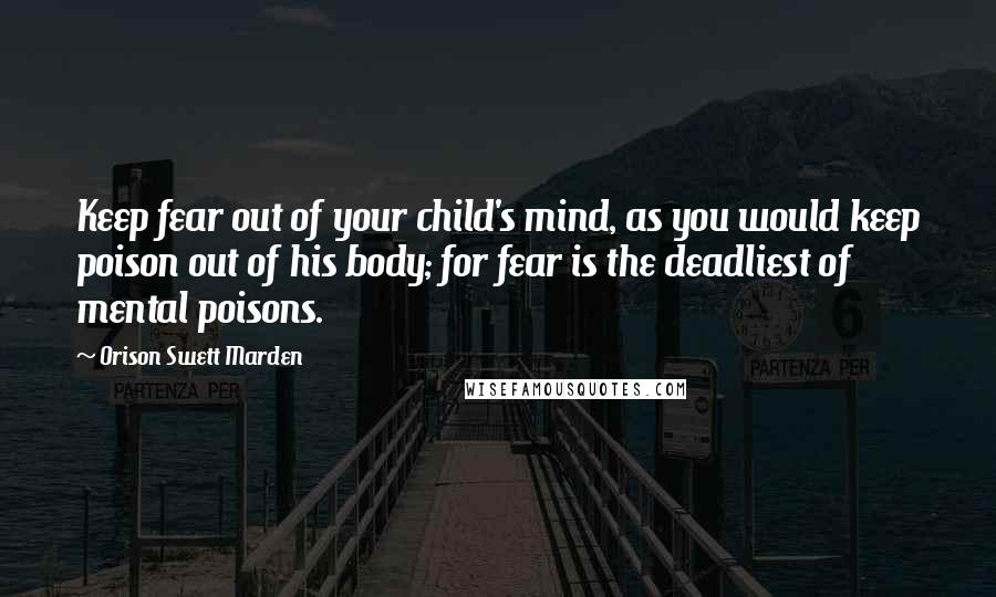 Orison Swett Marden Quotes: Keep fear out of your child's mind, as you would keep poison out of his body; for fear is the deadliest of mental poisons.