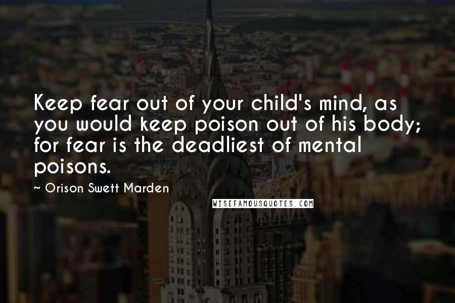 Orison Swett Marden Quotes: Keep fear out of your child's mind, as you would keep poison out of his body; for fear is the deadliest of mental poisons.