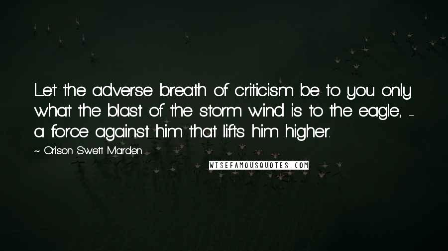 Orison Swett Marden Quotes: Let the adverse breath of criticism be to you only what the blast of the storm wind is to the eagle, - a force against him that lifts him higher.