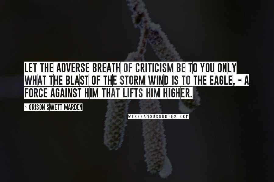 Orison Swett Marden Quotes: Let the adverse breath of criticism be to you only what the blast of the storm wind is to the eagle, - a force against him that lifts him higher.