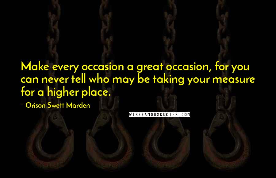Orison Swett Marden Quotes: Make every occasion a great occasion, for you can never tell who may be taking your measure for a higher place.