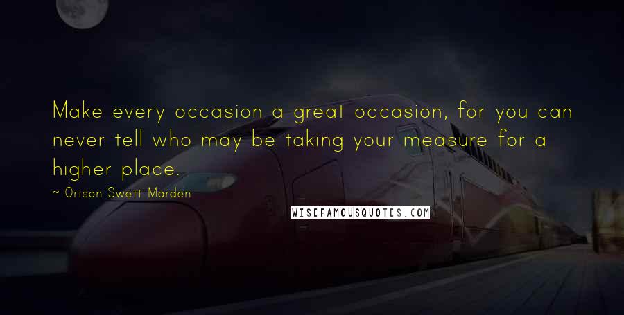 Orison Swett Marden Quotes: Make every occasion a great occasion, for you can never tell who may be taking your measure for a higher place.