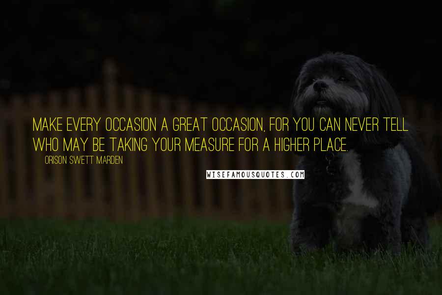 Orison Swett Marden Quotes: Make every occasion a great occasion, for you can never tell who may be taking your measure for a higher place.