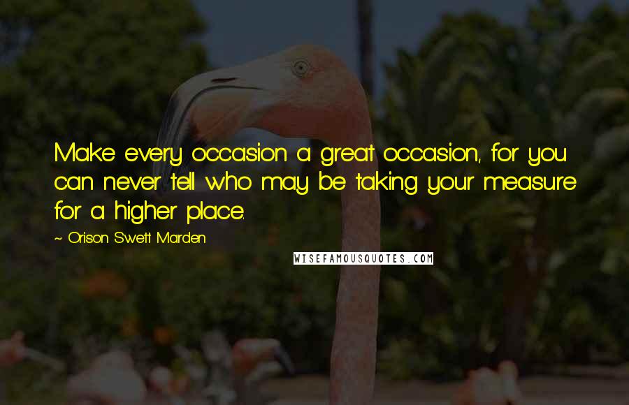 Orison Swett Marden Quotes: Make every occasion a great occasion, for you can never tell who may be taking your measure for a higher place.