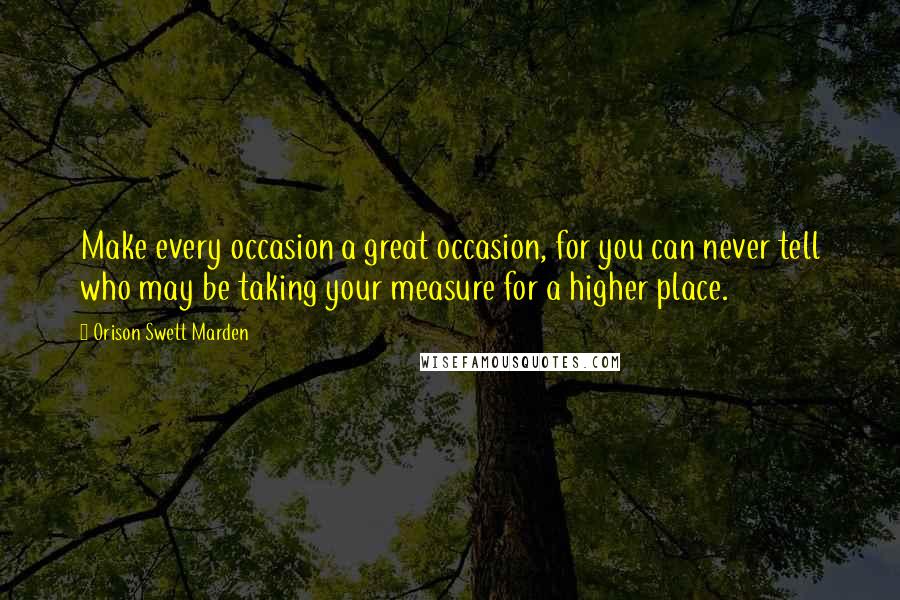 Orison Swett Marden Quotes: Make every occasion a great occasion, for you can never tell who may be taking your measure for a higher place.