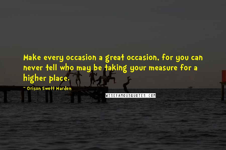 Orison Swett Marden Quotes: Make every occasion a great occasion, for you can never tell who may be taking your measure for a higher place.