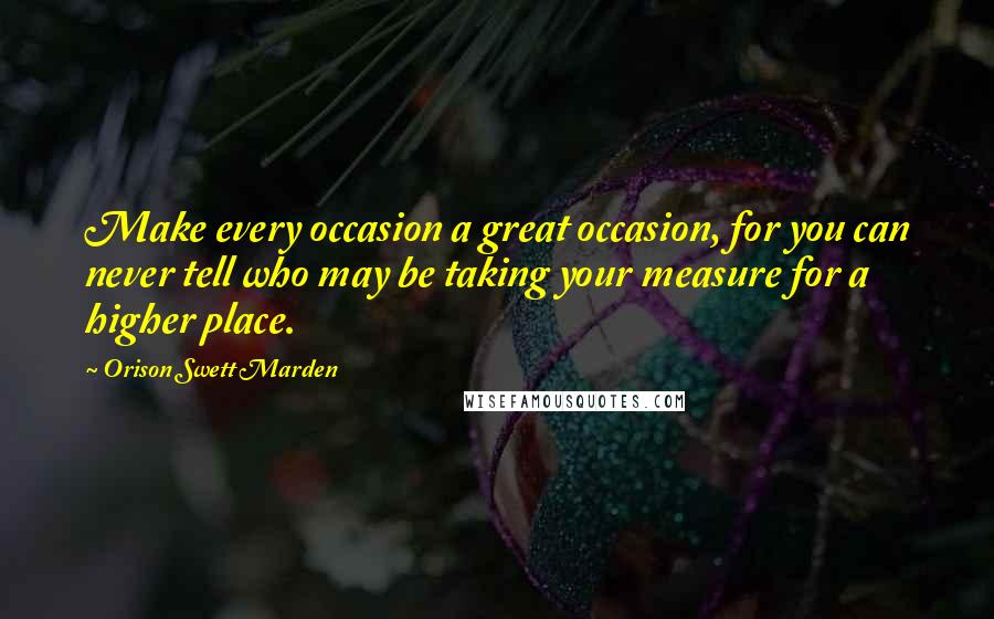 Orison Swett Marden Quotes: Make every occasion a great occasion, for you can never tell who may be taking your measure for a higher place.
