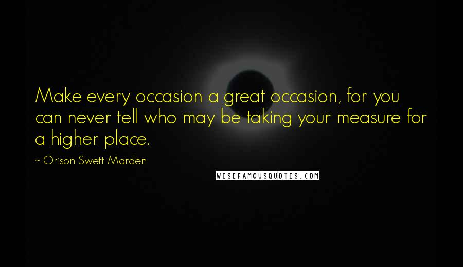 Orison Swett Marden Quotes: Make every occasion a great occasion, for you can never tell who may be taking your measure for a higher place.