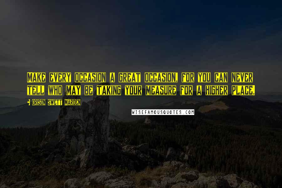Orison Swett Marden Quotes: Make every occasion a great occasion, for you can never tell who may be taking your measure for a higher place.