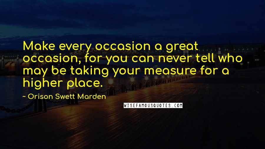 Orison Swett Marden Quotes: Make every occasion a great occasion, for you can never tell who may be taking your measure for a higher place.