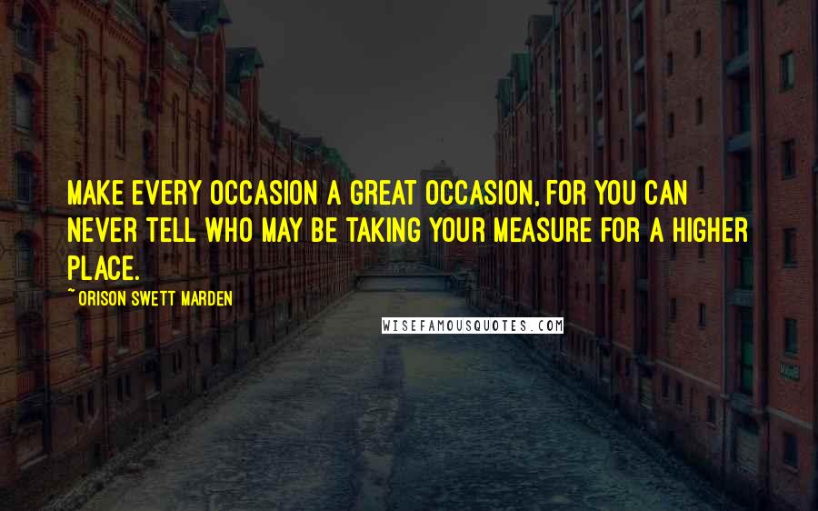 Orison Swett Marden Quotes: Make every occasion a great occasion, for you can never tell who may be taking your measure for a higher place.