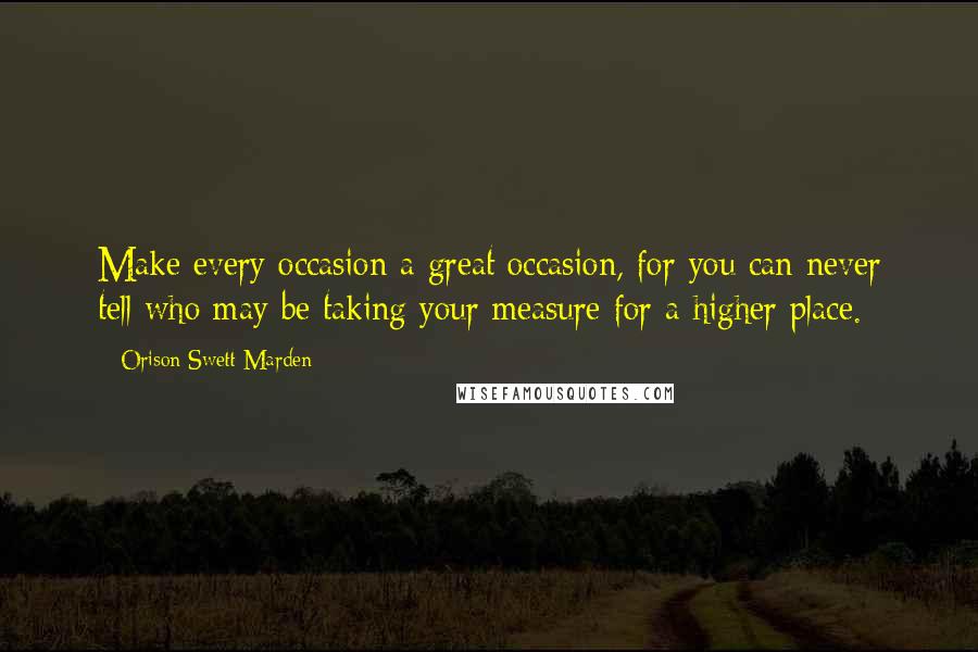 Orison Swett Marden Quotes: Make every occasion a great occasion, for you can never tell who may be taking your measure for a higher place.