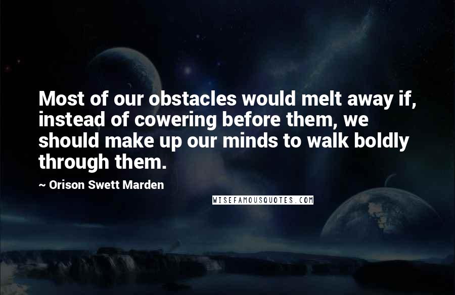 Orison Swett Marden Quotes: Most of our obstacles would melt away if, instead of cowering before them, we should make up our minds to walk boldly through them.