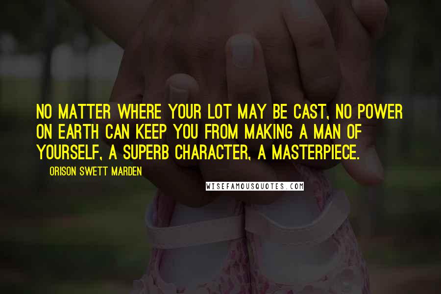 Orison Swett Marden Quotes: No matter where your lot may be cast, no power on earth can keep you from making a man of yourself, a superb character, a masterpiece.