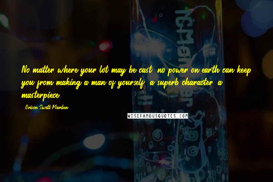 Orison Swett Marden Quotes: No matter where your lot may be cast, no power on earth can keep you from making a man of yourself, a superb character, a masterpiece.